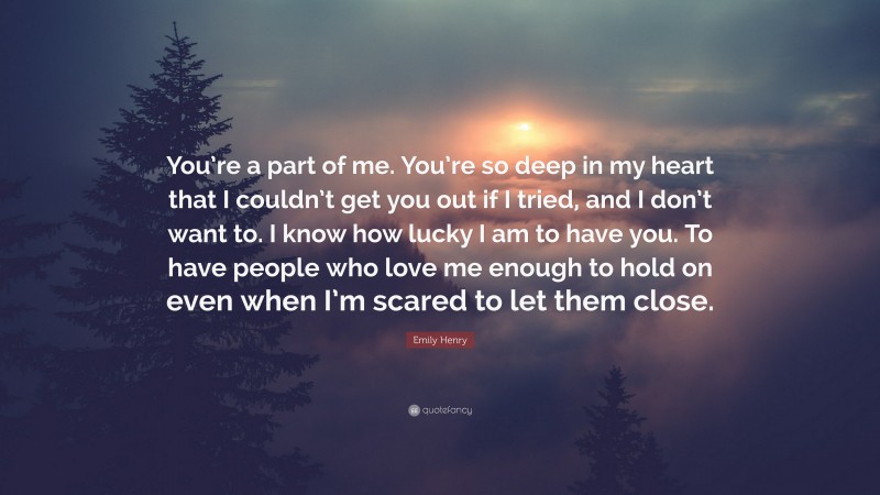 Emily Henry Quote: “You’re a part of me. You’re so deep in my heart that I couldn’t get you out if I tried, and I don’t want to. I know how lucky I am to have you. To have people who love me enough to hold on even when I’m scared to let them close.”