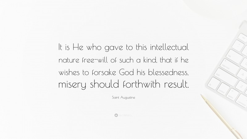 Saint Augustine Quote: “It is He who gave to this intellectual nature free-will of such a kind, that if he wishes to forsake God his blessedness, misery should forthwith result.”