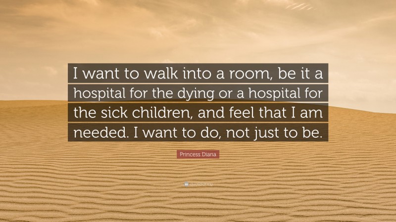 Princess Diana Quote: “I want to walk into a room, be it a hospital for the dying or a hospital for the sick children, and feel that I am needed. I want to do, not just to be.”