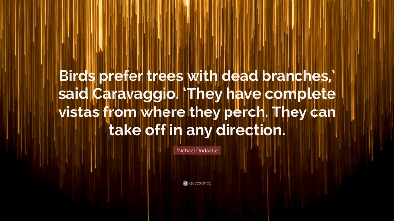 Michael Ondaatje Quote: “Birds prefer trees with dead branches,’ said Caravaggio. ‘They have complete vistas from where they perch. They can take off in any direction.”