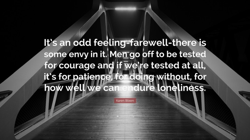 Karen Blixen Quote: “It’s an odd feeling-farewell-there is some envy in it. Men go off to be tested for courage and if we’re tested at all, it’s for patience, for doing without, for how well we can endure loneliness.”