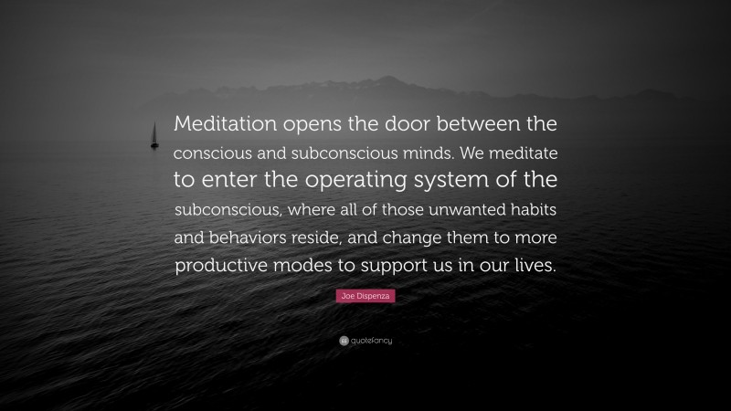 Joe Dispenza Quote: “Meditation opens the door between the conscious and subconscious minds. We meditate to enter the operating system of the subconscious, where all of those unwanted habits and behaviors reside, and change them to more productive modes to support us in our lives.”
