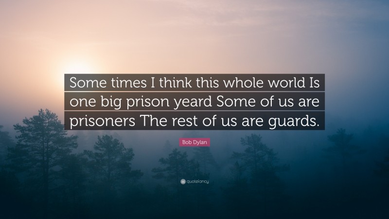 Bob Dylan Quote: “Some times I think this whole world Is one big prison yeard Some of us are prisoners The rest of us are guards.”
