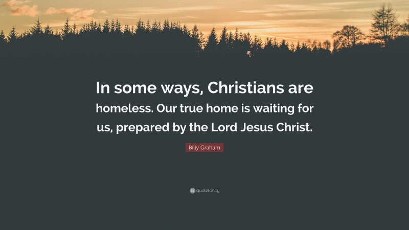 Billy Graham Quote: “In some ways, Christians are homeless. Our true home is waiting for us, prepared by the Lord Jesus Christ.”