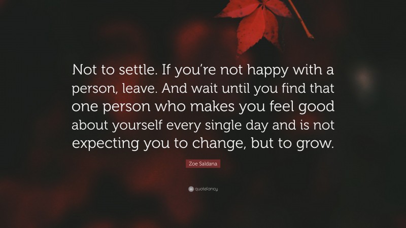 Zoe Saldana Quote: “Not to settle. If you’re not happy with a person, leave. And wait until you find that one person who makes you feel good about yourself every single day and is not expecting you to change, but to grow.”