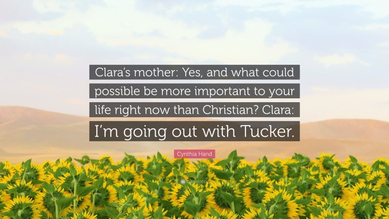 Cynthia Hand Quote: “Clara’s mother: Yes, and what could possible be more important to your life right now than Christian? Clara: I’m going out with Tucker.”