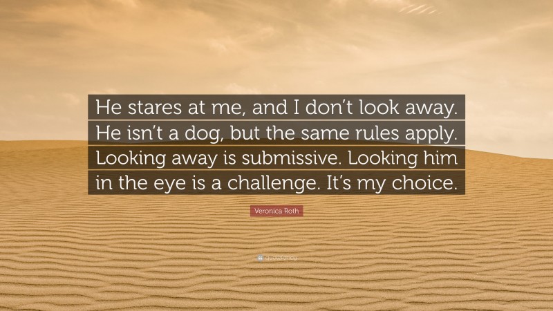 Veronica Roth Quote: “He stares at me, and I don’t look away. He isn’t a dog, but the same rules apply. Looking away is submissive. Looking him in the eye is a challenge. It’s my choice.”