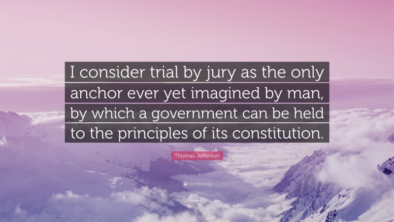 Thomas Jefferson Quote: “I consider trial by jury as the only anchor ever yet imagined by man, by which a government can be held to the principles of its constitution.”