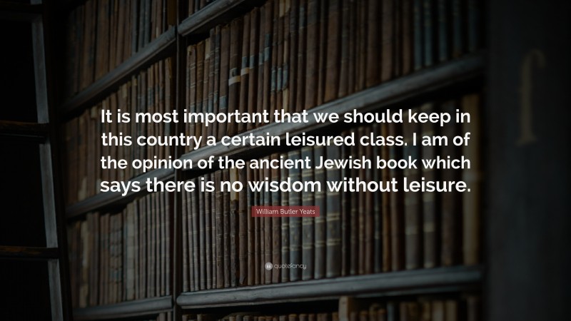 William Butler Yeats Quote: “It is most important that we should keep in this country a certain leisured class. I am of the opinion of the ancient Jewish book which says there is no wisdom without leisure.”