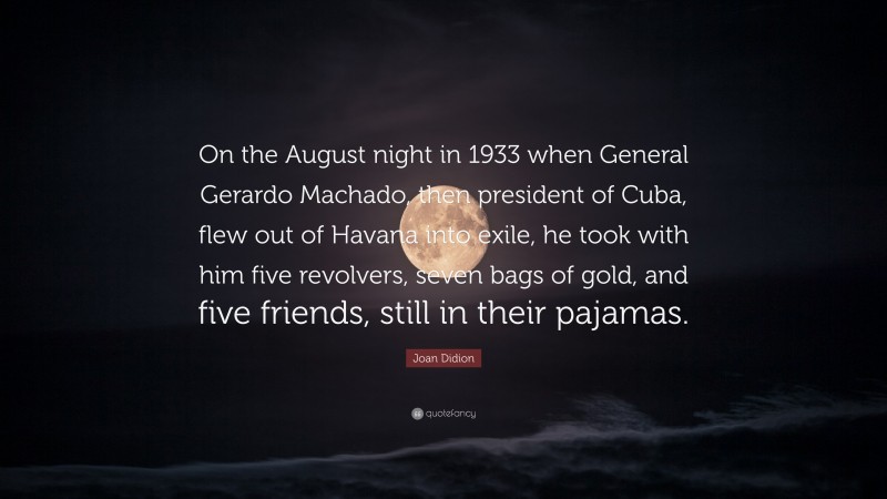 Joan Didion Quote: “On the August night in 1933 when General Gerardo Machado, then president of Cuba, flew out of Havana into exile, he took with him five revolvers, seven bags of gold, and five friends, still in their pajamas.”