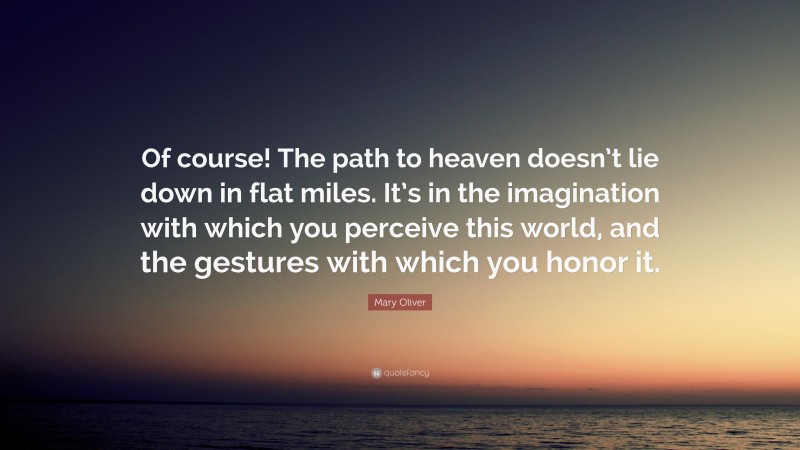 Mary Oliver Quote: “Of course! The path to heaven doesn’t lie down in flat miles. It’s in the imagination with which you perceive this world, and the gestures with which you honor it.”