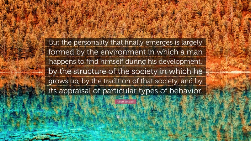Albert Einstein Quote: “But the personality that finally emerges is largely formed by the environment in which a man happens to find himself during his development, by the structure of the society in which he grows up, by the tradition of that society, and by its appraisal of particular types of behavior.”