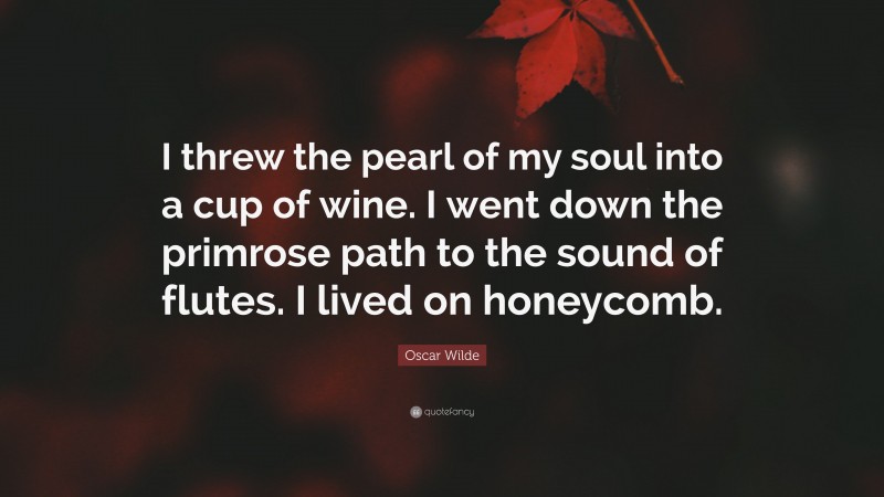 Oscar Wilde Quote: “I threw the pearl of my soul into a cup of wine. I went down the primrose path to the sound of flutes. I lived on honeycomb.”