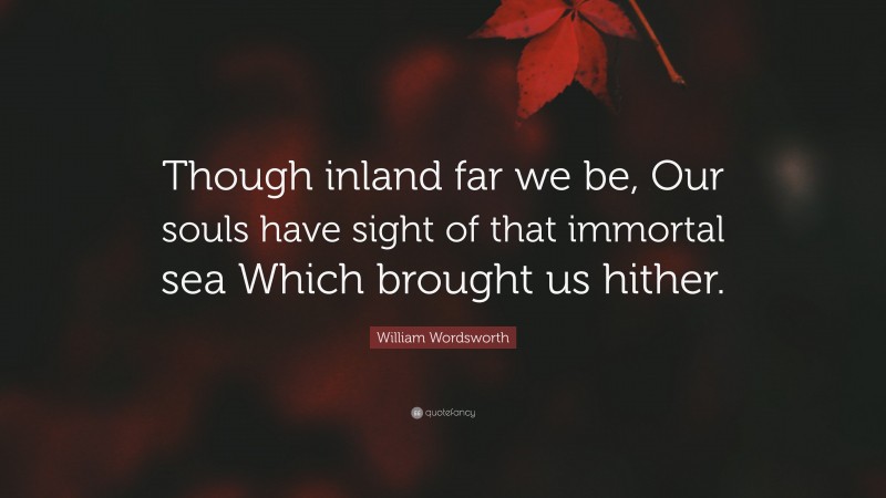 William Wordsworth Quote: “Though inland far we be, Our souls have sight of that immortal sea Which brought us hither.”