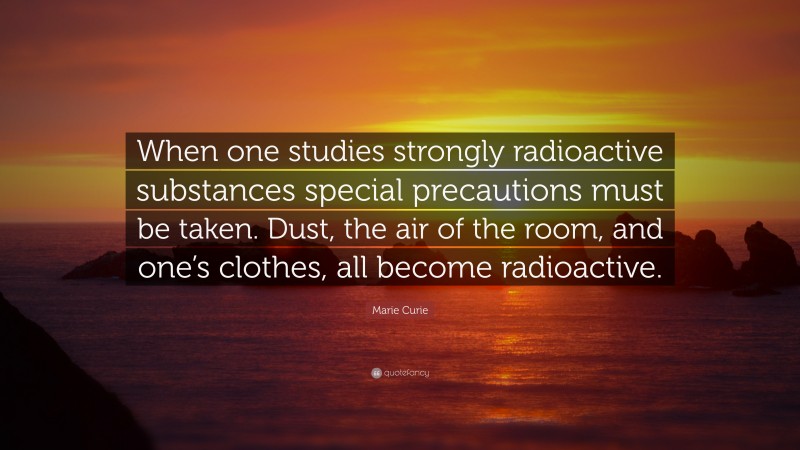 Marie Curie Quote: “When one studies strongly radioactive substances special precautions must be taken. Dust, the air of the room, and one’s clothes, all become radioactive.”