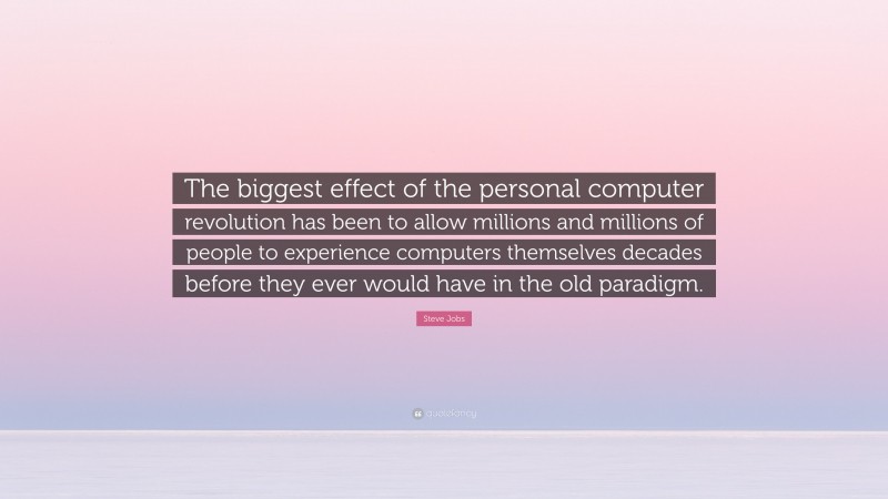 Steve Jobs Quote: “The biggest effect of the personal computer revolution has been to allow millions and millions of people to experience computers themselves decades before they ever would have in the old paradigm.”