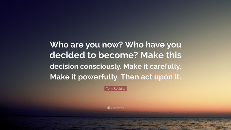 Tony Robbins Quote: “Who are you now? Who have you decided to become? Make this decision consciously. Make it carefully. Make it powerfully. Then act upon it.”