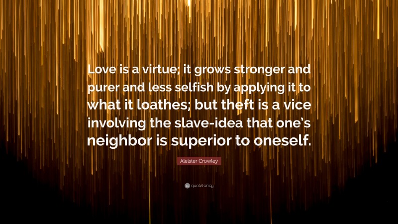 Aleister Crowley Quote: “Love is a virtue; it grows stronger and purer and less selfish by applying it to what it loathes; but theft is a vice involving the slave-idea that one’s neighbor is superior to oneself.”