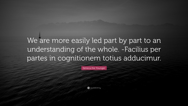 Seneca the Younger Quote: “We are more easily led part by part to an understanding of the whole. -Facilius per partes in cognitionem totius adducimur.”