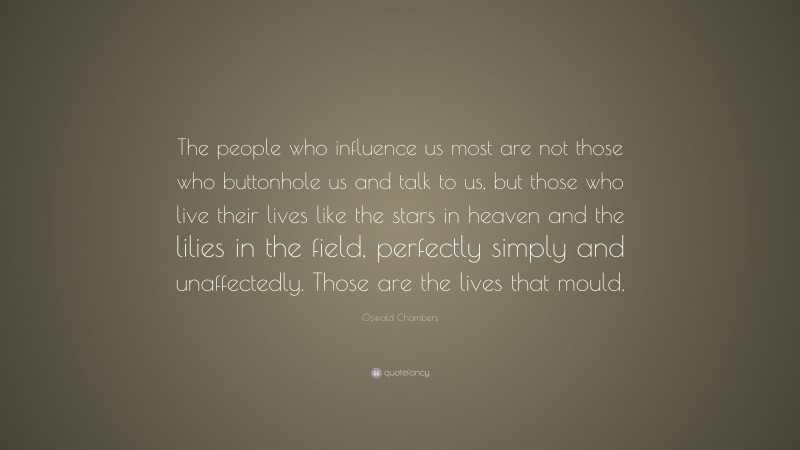 Oswald Chambers Quote: “The people who influence us most are not those who buttonhole us and talk to us, but those who live their lives like the stars in heaven and the lilies in the field, perfectly simply and unaffectedly. Those are the lives that mould.”