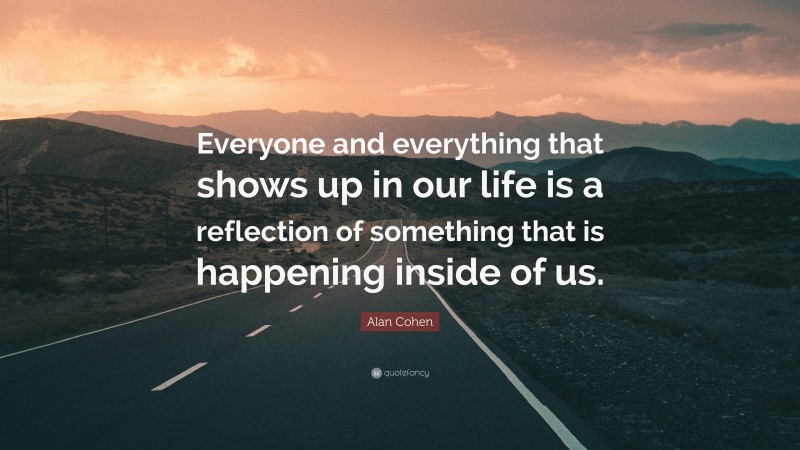 Alan Cohen Quote: “Everyone and everything that shows up in our life is a reflection of something that is happening inside of us.”