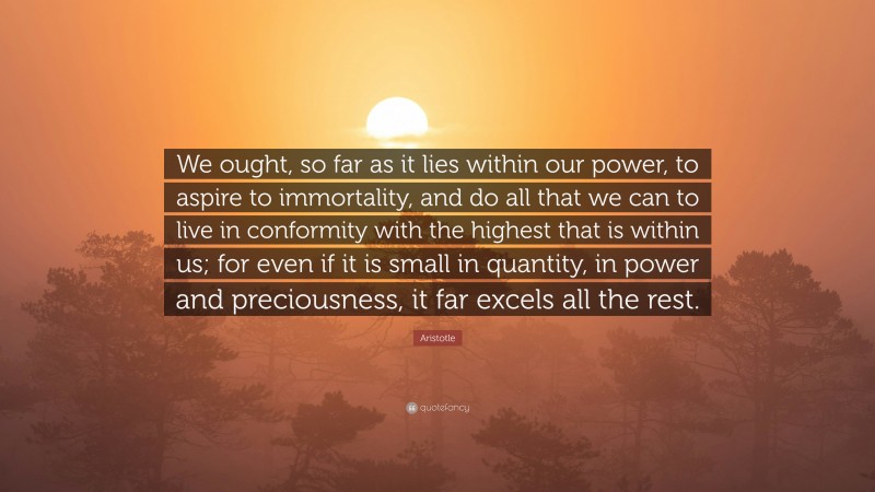 Aristotle Quote: “We ought, so far as it lies within our power, to aspire to immortality, and do all that we can to live in conformity with the highest that is within us; for even if it is small in quantity, in power and preciousness, it far excels all the rest.”