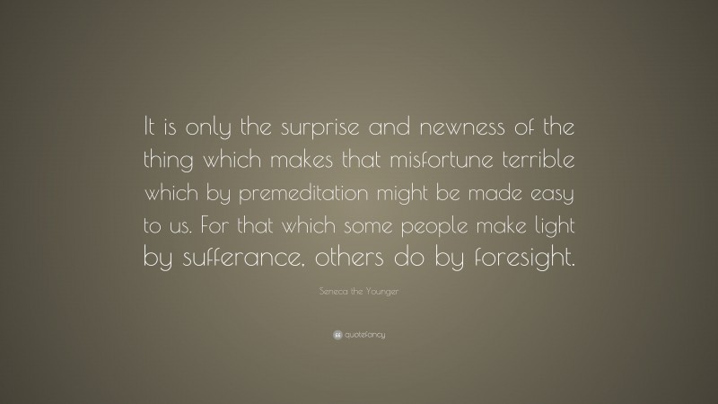 Seneca the Younger Quote: “It is only the surprise and newness of the thing which makes that misfortune terrible which by premeditation might be made easy to us. For that which some people make light by sufferance, others do by foresight.”