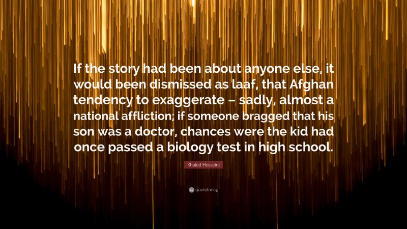 Khaled Hosseini Quote: “If the story had been about anyone else, it would been dismissed as laaf, that Afghan tendency to exaggerate – sadly, almost a national affliction; if someone bragged that his son was a doctor, chances were the kid had once passed a biology test in high school.”
