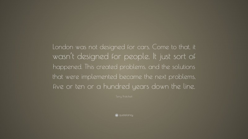 Terry Pratchett Quote: “London was not designed for cars. Come to that, it wasn’t designed for people. It just sort of happened. This created problems, and the solutions that were implemented became the next problems, five or ten or a hundred years down the line.”