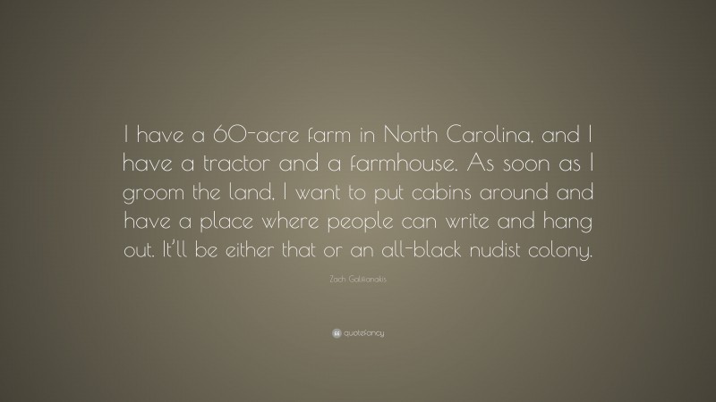 Zach Galifianakis Quote: “I have a 60-acre farm in North Carolina, and I have a tractor and a farmhouse. As soon as I groom the land, I want to put cabins around and have a place where people can write and hang out. It’ll be either that or an all-black nudist colony.”