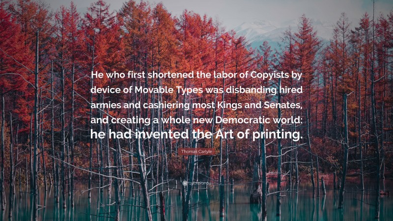 Thomas Carlyle Quote: “He who first shortened the labor of Copyists by device of Movable Types was disbanding hired armies and cashiering most Kings and Senates, and creating a whole new Democratic world: he had invented the Art of printing.”