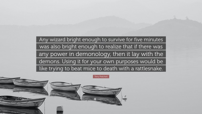Terry Pratchett Quote: “Any wizard bright enough to survive for five minutes was also bright enough to realize that if there was any power in demonology, then it lay with the demons. Using it for your own purposes would be like trying to beat mice to death with a rattlesnake.”