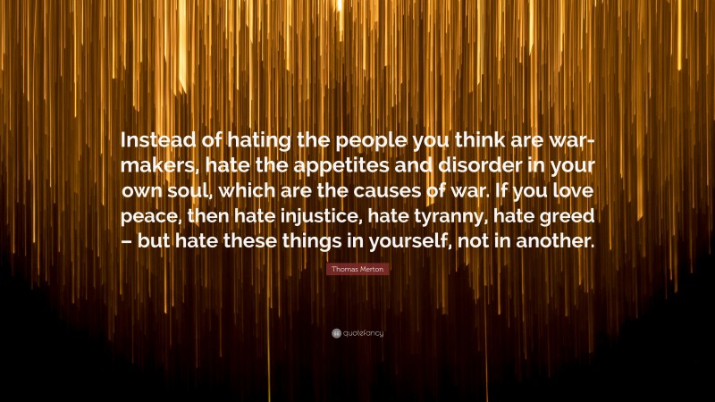 Thomas Merton Quote: “Instead of hating the people you think are war-makers, hate the appetites and disorder in your own soul, which are the causes of war. If you love peace, then hate injustice, hate tyranny, hate greed – but hate these things in yourself, not in another.”
