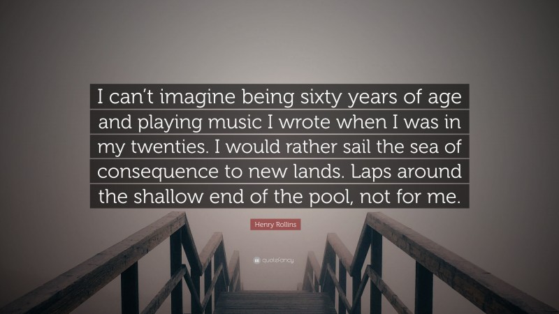 Henry Rollins Quote: “I can’t imagine being sixty years of age and playing music I wrote when I was in my twenties. I would rather sail the sea of consequence to new lands. Laps around the shallow end of the pool, not for me.”