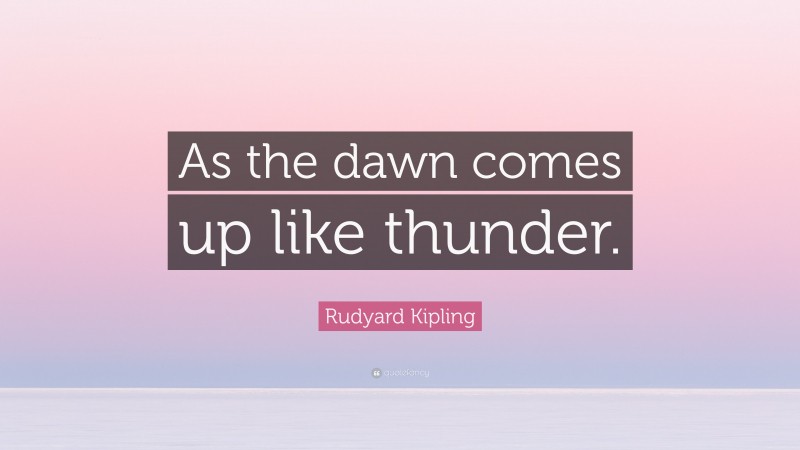 Rudyard Kipling Quote: “As the dawn comes up like thunder.”