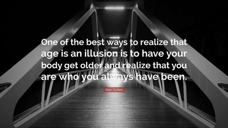Alan Cohen Quote: “One of the best ways to realize that age is an illusion is to have your body get older and realize that you are who you always have been.”