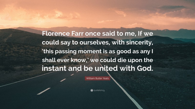 William Butler Yeats Quote: “Florence Farr once said to me, If we could say to ourselves, with sincerity, ‘this passing moment is as good as any I shall ever know,’ we could die upon the instant and be united with God.”