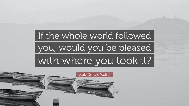 Neale Donald Walsch Quote: “If the whole world followed you, would you be pleased with where you took it?”