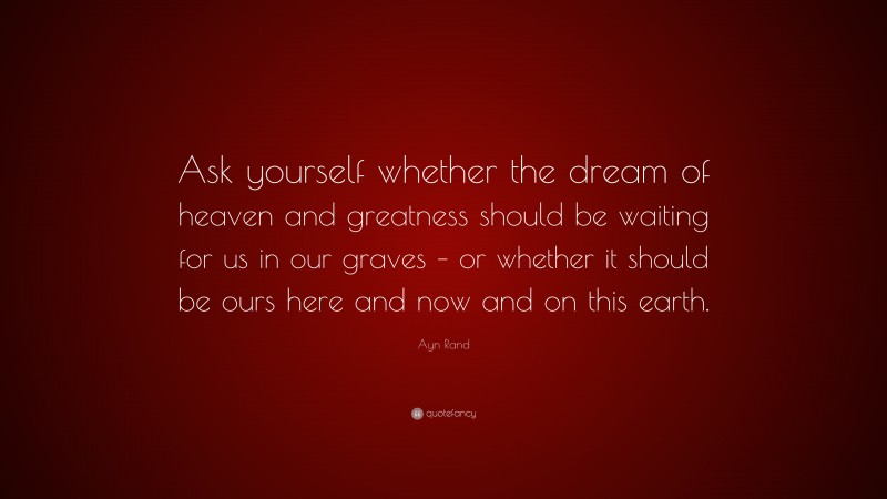 Ayn Rand Quote: “Ask yourself whether the dream of heaven and greatness should be waiting for us in our graves – or whether it should be ours here and now and on this earth.”