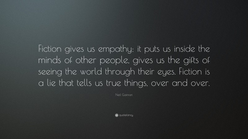 Neil Gaiman Quote: “Fiction gives us empathy: it puts us inside the minds of other people, gives us the gifts of seeing the world through their eyes. Fiction is a lie that tells us true things, over and over.”