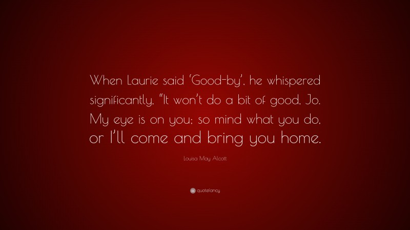Louisa May Alcott Quote: “When Laurie said ‘Good-by’, he whispered significantly, “It won’t do a bit of good, Jo. My eye is on you; so mind what you do, or I’ll come and bring you home.”