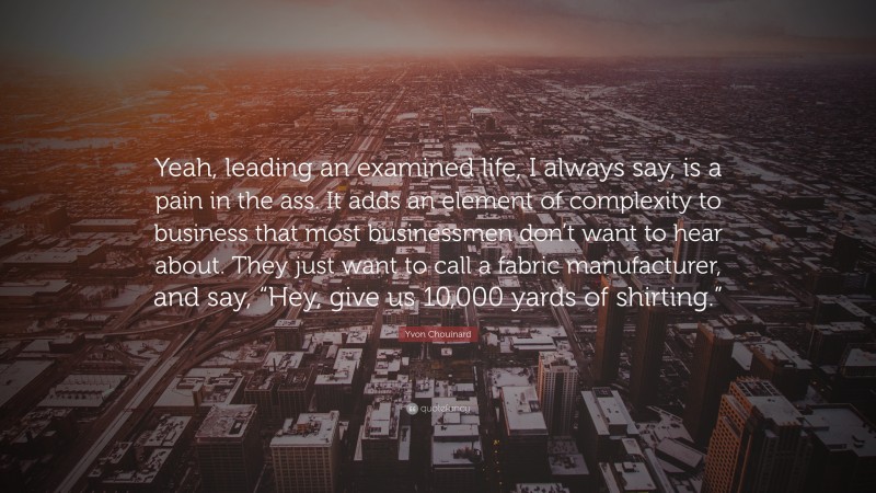 Yvon Chouinard Quote: “Yeah, leading an examined life, I always say, is a pain in the ass. It adds an element of complexity to business that most businessmen don’t want to hear about. They just want to call a fabric manufacturer, and say, “Hey, give us 10,000 yards of shirting.””