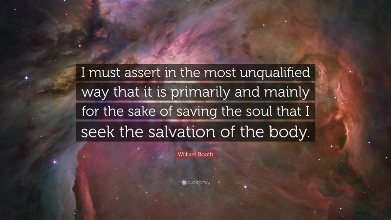 William Booth Quote: “I must assert in the most unqualified way that it is primarily and mainly for the sake of saving the soul that I seek the salvation of the body.”