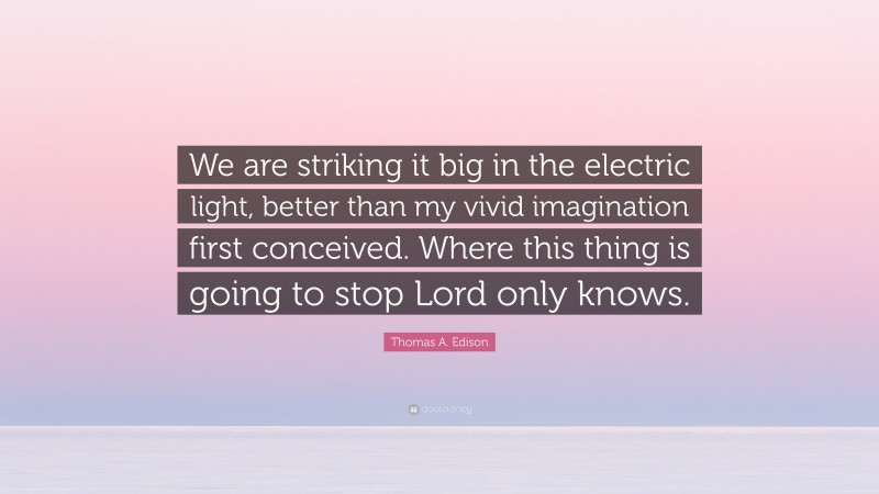 Thomas A. Edison Quote: “We are striking it big in the electric light, better than my vivid imagination first conceived. Where this thing is going to stop Lord only knows.”