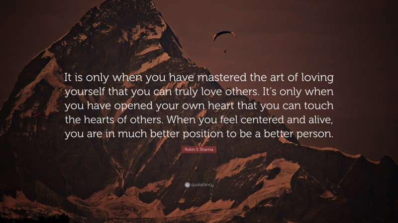 Robin S. Sharma Quote: “It is only when you have mastered the art of loving yourself that you can truly love others. It's only when you have opened your own heart that you can touch the hearts of others. When you feel centered and alive, you are in much better position to be a better person.”