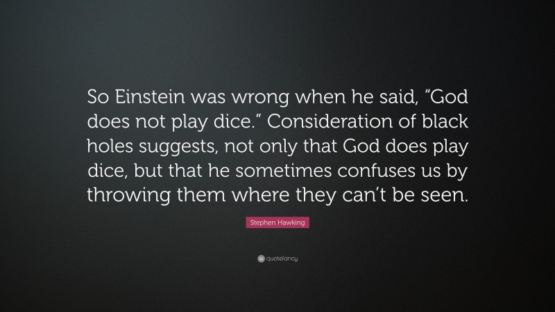 Stephen Hawking Quote: “So Einstein was wrong when he said, “God does not play dice.” Consideration of black holes suggests, not only that God does play dice, but that he sometimes confuses us by throwing them where they can’t be seen.”