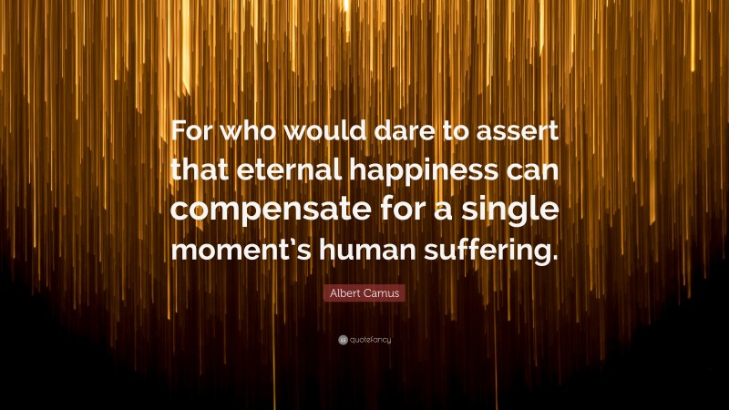 Albert Camus Quote: “For who would dare to assert that eternal happiness can compensate for a single moment’s human suffering.”