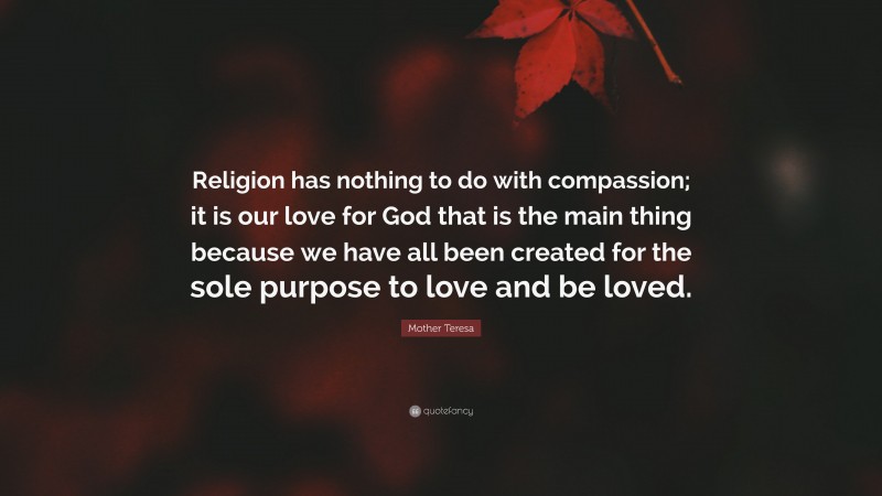 Mother Teresa Quote: “Religion has nothing to do with compassion; it is our love for God that is the main thing because we have all been created for the sole purpose to love and be loved.”
