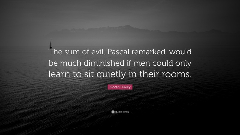 Aldous Huxley Quote: “The sum of evil, Pascal remarked, would be much diminished if men could only learn to sit quietly in their rooms.”