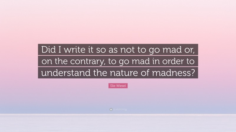 Elie Wiesel Quote: “Did I write it so as not to go mad or, on the contrary, to go mad in order to understand the nature of madness?”